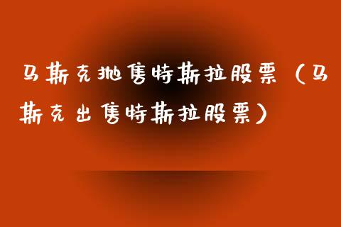 马斯克抛售特斯拉股票（马斯克出售特斯拉股票）_https://www.kuaijiepai.net_新股新闻_第1张