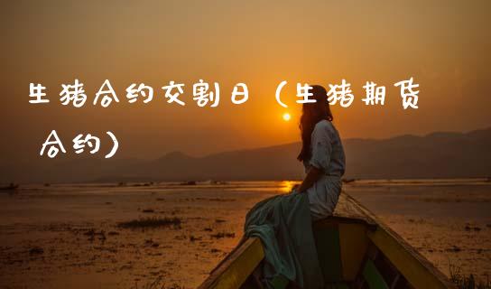 生猪合约交割日（生猪期货 合约）_https://www.kuaijiepai.net_期货资讯_第1张