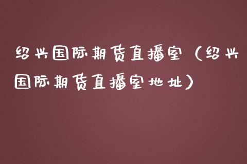 绍兴国际期货直播室（绍兴国际期货直播室地址）_https://www.kuaijiepai.net_期货在线_第1张