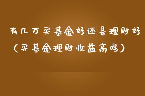 有几万买基金好还是理财好（买基金理财收益高吗）_https://www.kuaijiepai.net_投资理财_第1张