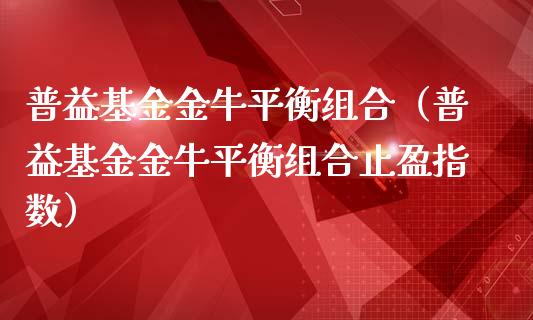 普益基金金牛平衡组合（普益基金金牛平衡组合止盈指数）_https://www.kuaijiepai.net_投资理财_第1张