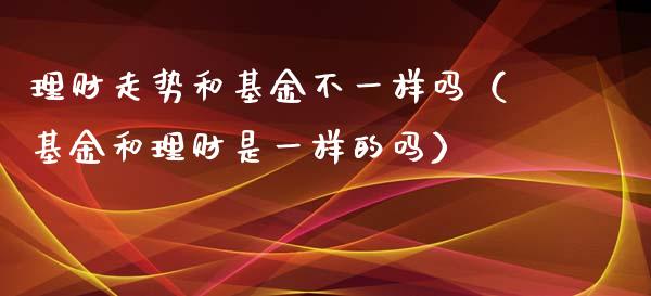 理财走势和基金不一样吗（基金和理财是一样的吗）_https://www.kuaijiepai.net_投资理财_第1张