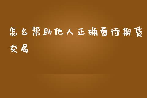 怎么帮助他人正确看待期货交易_https://www.kuaijiepai.net_期货在线_第1张