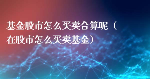 基金股市怎么买卖合算呢（在股市怎么买卖基金）_https://www.kuaijiepai.net_投资理财_第1张
