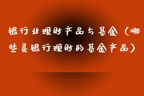 银行业理财产品与基金（哪些是银行理财的基金产品）_https://www.kuaijiepai.net_投资理财_第1张