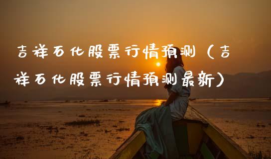 吉祥石化股票行情预测（吉祥石化股票行情预测最新）_https://www.kuaijiepai.net_新股新闻_第1张