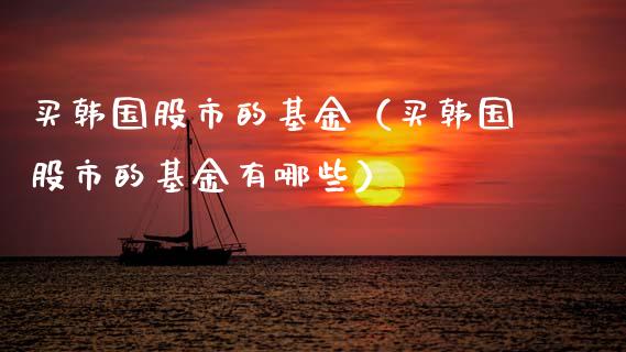 买韩国股市的基金（买韩国股市的基金有哪些）_https://www.kuaijiepai.net_期货理财_第1张