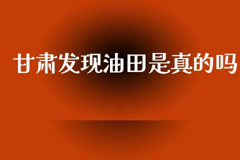 甘肃发现油田是真的吗_https://www.kuaijiepai.net_期货在线_第1张
