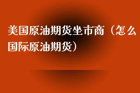 美国原油期货坐市商（怎么国际原油期货）_https://www.kuaijiepai.net_期货资讯_第1张