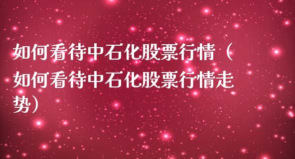 如何看待中石化股票行情（如何看待中石化股票行情走势）_https://www.kuaijiepai.net_股票理论_第1张