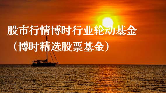 股市行情博时行业轮动基金（博时精选股票基金）_https://www.kuaijiepai.net_期货理财_第1张
