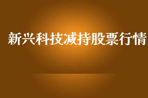 新兴科技减持股票行情_https://www.kuaijiepai.net_新股新闻_第1张