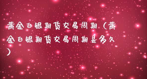 黄金白银期货交易周期（黄金白银期货交易周期是多久）_https://www.kuaijiepai.net_期货资讯_第1张
