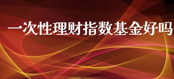 一次性理财指数基金好吗_https://www.kuaijiepai.net_期货理财_第1张
