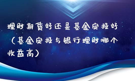 理财期货好还是基金定投好（基金定投与银行理财哪个收益高）_https://www.kuaijiepai.net_投资理财_第1张