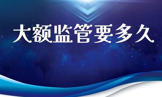 大额监管要多久_https://www.kuaijiepai.net_投资理财_第1张