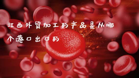 江西外贸加工的产品是从哪个港口出口的_https://www.kuaijiepai.net_期货资讯_第1张