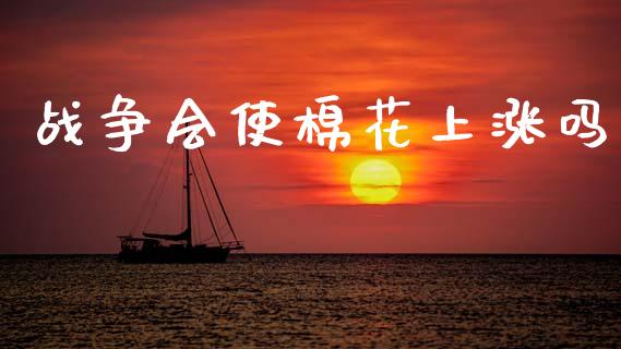 战争会使棉花上涨吗_https://www.kuaijiepai.net_国际期货_第1张