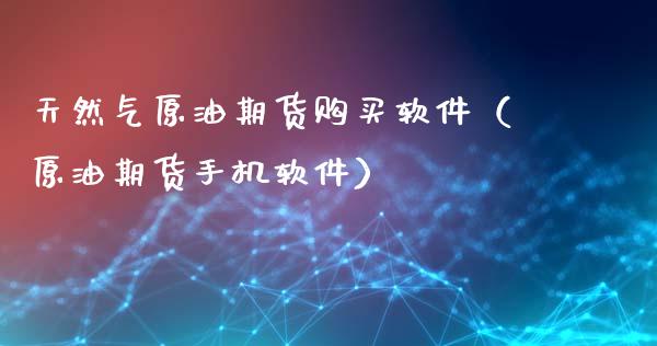 天然气原油期货购买软件（原油期货手机软件）_https://www.kuaijiepai.net_期货资讯_第1张