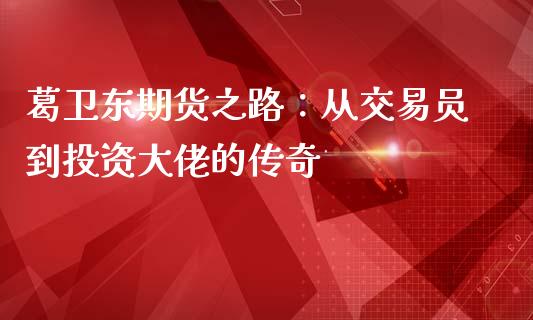 葛卫东期货之路：从交易员到投资大佬的传奇_https://www.kuaijiepai.net_股票理论_第1张