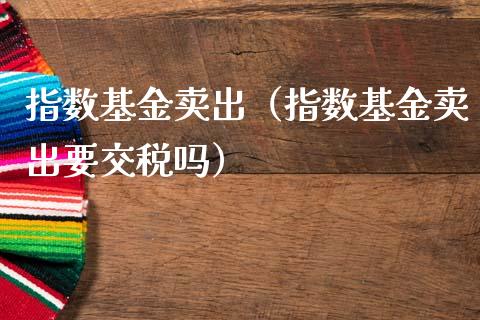 指数基金卖出（指数基金卖出要交税吗）_https://www.kuaijiepai.net_期货理财_第1张