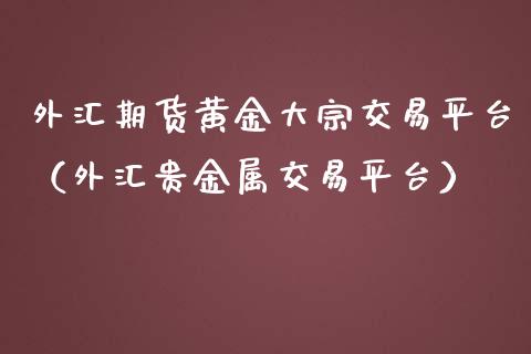 外汇期货黄金大宗交易平台（外汇贵金属交易平台）_https://www.kuaijiepai.net_期货资讯_第1张