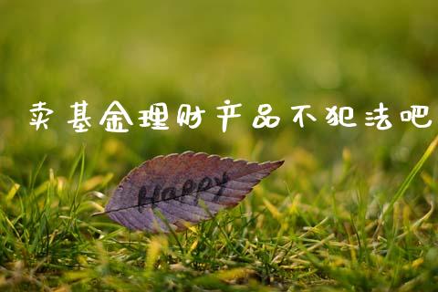 卖基金理财产品不犯法吧_https://www.kuaijiepai.net_期货理财_第1张