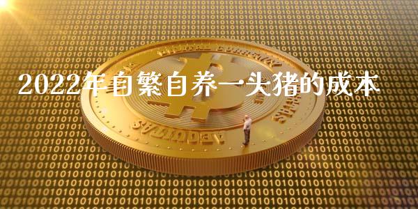 2022年自繁自养一头猪的成本_https://www.kuaijiepai.net_期货资讯_第1张