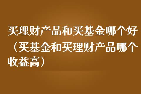 买理财产品和买基金哪个好（买基金和买理财产品哪个收益高）_https://www.kuaijiepai.net_期货理财_第1张