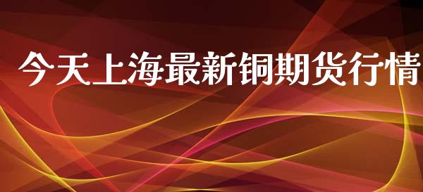 今天上海最新铜期货行情_https://www.kuaijiepai.net_期货资讯_第1张