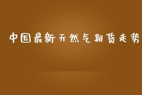 中国最新天然气期货走势_https://www.kuaijiepai.net_期货在线_第1张