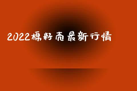 2022棉籽壳最新行情_https://www.kuaijiepai.net_期货资讯_第1张