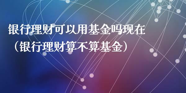 银行理财可以用基金吗现在（银行理财算不算基金）_https://www.kuaijiepai.net_期货理财_第1张