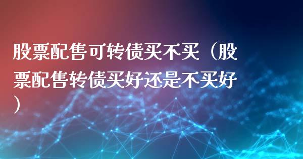 股票配售可转债买不买（股票配售转债买好还是不买好）_https://www.kuaijiepai.net_国际股建_第1张