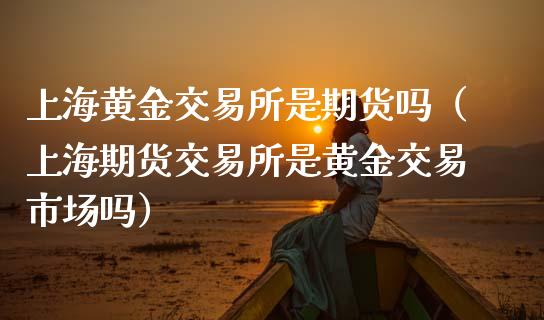 上海黄金交易所是期货吗（上海期货交易所是黄金交易市场吗）_https://www.kuaijiepai.net_国际期货_第1张