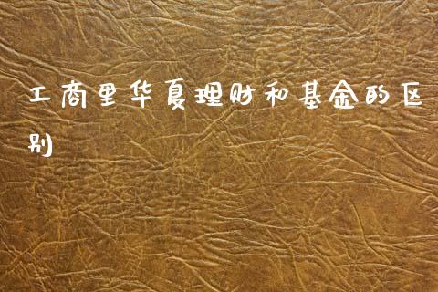 工商里华夏理财和基金的区别_https://www.kuaijiepai.net_投资理财_第1张