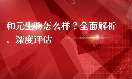 和元生物怎么样？全面解析，深度评估_https://www.kuaijiepai.net_投资理财_第1张