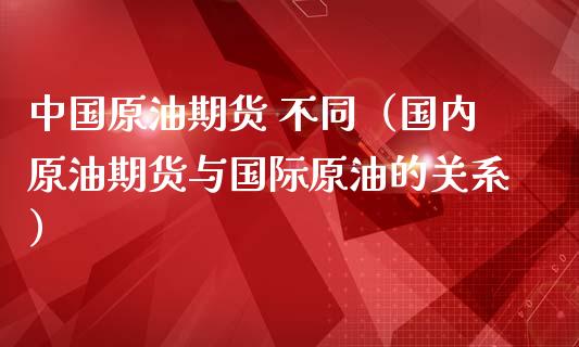 中国原油期货 不同（国内原油期货与国际原油的关系）_https://www.kuaijiepai.net_期货资讯_第1张