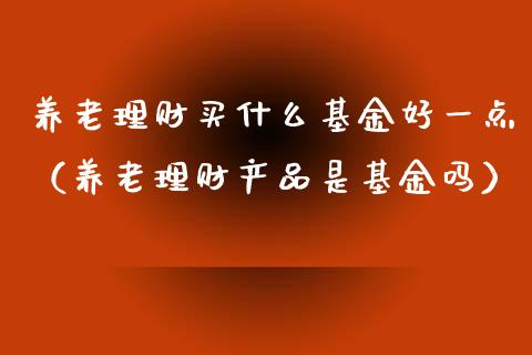 养老理财买什么基金好一点（养老理财产品是基金吗）_https://www.kuaijiepai.net_投资理财_第1张