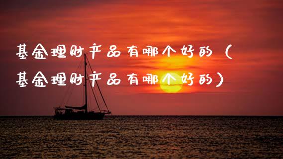基金理财产品有哪个好的（基金理财产品有哪个好的）_https://www.kuaijiepai.net_投资理财_第1张