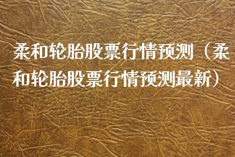 柔和轮胎股票行情预测（柔和轮胎股票行情预测最新）_https://www.kuaijiepai.net_新股新闻_第1张