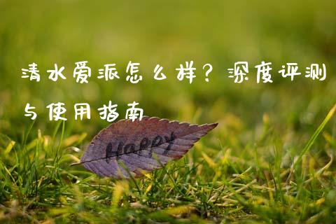 清水爱派怎么样？深度评测与使用指南_https://www.kuaijiepai.net_股票理论_第1张