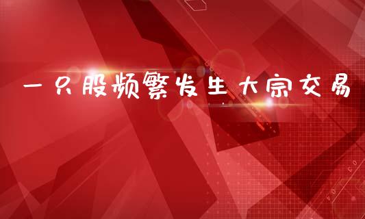 一只股频繁发生大宗交易_https://www.kuaijiepai.net_期货在线_第1张