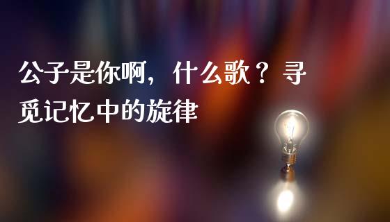 公子是你啊，什么歌？ 寻觅记忆中的旋律_https://www.kuaijiepai.net_投资理财_第1张