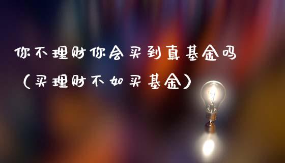 你不理财你会买到真基金吗（买理财不如买基金）_https://www.kuaijiepai.net_期货理财_第1张