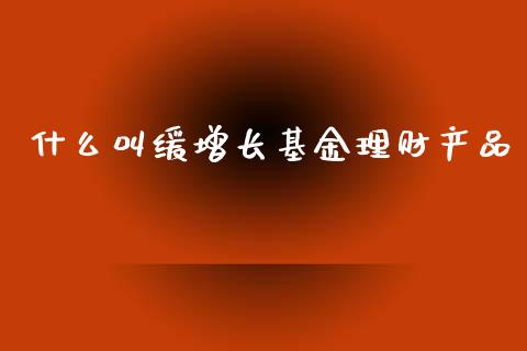 什么叫缓增长基金理财产品_https://www.kuaijiepai.net_投资理财_第1张