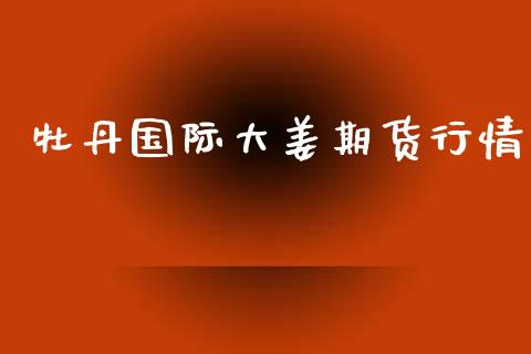 牡丹国际大姜期货行情_https://www.kuaijiepai.net_期货在线_第1张