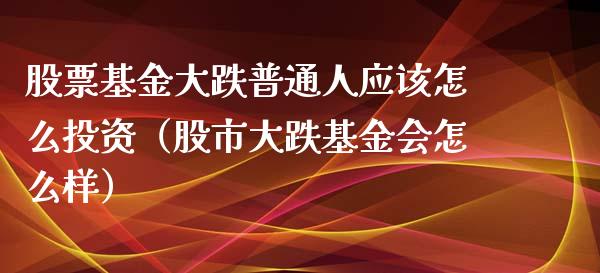 股票基金大跌普通人应该怎么投资（股市大跌基金会怎么样）_https://www.kuaijiepai.net_期货理财_第1张