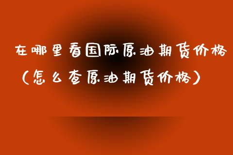 在哪里看国际原油期货价格（怎么查原油期货价格）_https://www.kuaijiepai.net_国际期货_第1张
