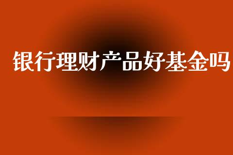 银行理财产品好基金吗_https://www.kuaijiepai.net_投资理财_第1张